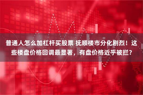 普通人怎么加杠杆买股票 抚顺楼市分化剧烈！这些楼盘价格回调最显著，有盘价格近乎被拦？