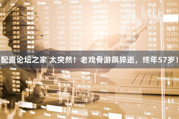 配资论坛之家 太突然！老戏骨游飙猝逝，终年57岁！