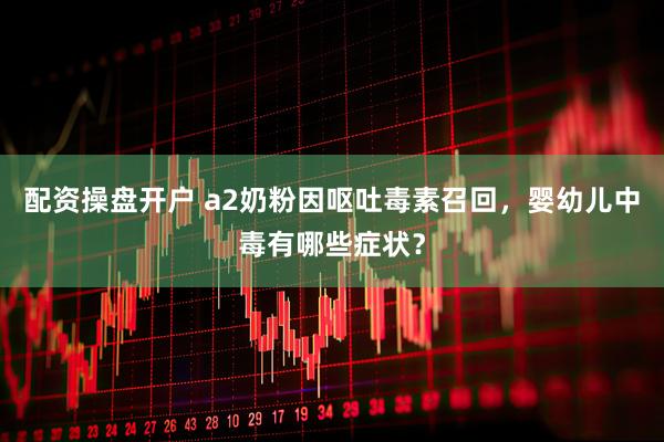配资操盘开户 a2奶粉因呕吐毒素召回，婴幼儿中毒有哪些症状？